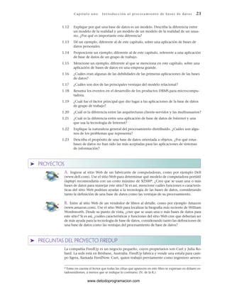 1.12 Explique por qué una base de datos es un modelo. Describa la diferencia entre
un modelo de la realidad y un modelo de un modelo de la realidad de un usua-
rio. ¿Por qué es importante esta diferencia?
1.13 Dé un ejemplo, diferente al de este capítulo, sobre una aplicación de bases de
datos personales.
1.14 Proporcione un ejemplo, diferente al de este capítulo, referente a una aplicación
de base de datos de un grupo de trabajo.
1.15 Mencione un ejemplo, diferente al que se menciona en este capítulo, sobre una
aplicación de bases de datos en una empresa grande.
1.16 ¿Cuáles eran algunas de las debilidades de las primeras aplicaciones de las bases
de datos?
1.17 ¿Cuáles son dos de las principales ventajas del modelo relacional?
1.18 Resuma los eventos en el desarrollo de los productos DBMS para microcompu-
tadora.
1.19 ¿Cuál fue el factor principal que dio lugar a las aplicaciones de la base de datos
de grupo de trabajo?
1.20 ¿Cuál es la diferencia entre las arquitecturas cliente-servidor y las multiusuarios?
1.21 ¿Cuál es la diferencia entre una aplicación de base de datos de Internet y una
que usa la tecnología de Internet?
1.22 Explique la naturaleza general del procesamiento distribuido. ¿Cuáles son algu-
nos de los problemas que representa?
1.23 Describa el propósito de una base de datos orientada a objetos. ¿Por qué estas
bases de datos no han sido las más aceptadas para las aplicaciones de sistemas
de información?
➤ PROYECTOS
A. Ingrese al sitio Web de un fabricante de computadoras, como por ejemplo Dell
(www.dell.com). Use el sitio Web para determinar qué modelo de computadora portátil
(laptop) recomendaría con un costo máximo de $2500*. ¿Cree que se usan una o más
bases de datos para manejar este sitio? Si es así, mencione cuáles funciones o caracterís-
ticas del sitio Web podrían ayudar a la tecnología de las bases de datos, considerando
tanto la definición de una base de datos como las ventajas de su procesamiento.
B. Entre al sitio Web de un vendedor de libros al detalle, como por ejemplo Amazon
(www.amazon.com). Use el sitio Web para localizar la biografía más reciente de William
Wordsworth. Desde su punto de vista, ¿cree que se usan una o más bases de datos para
este sitio? Si es así, ¿cuáles características y funciones del sitio Web cree que deberían ser
de más ayuda para la tecnología de base de datos, considerando tanto las definiciones de
una base de datos como las ventajas del procesamiento de base de datos?
➤ PREGUNTAS DEL PROYECTO FIREDUP
La compañía FiredUp es un negocio pequeño, cuyos propietarios son Curt y Julia Ro-
bard. La sede está en Brisbane, Australia. FiredUp fabrica y vende una estufa para cam-
po ligera, llamada FiredNow. Curt, quien trabajó previamente como ingeniero aeroes-
Cap ít ul o u no Int ro duc c i ón a l pr oc esa m ient o de ba ses de da t os 23
* Tome en cuenta el lector que todas las cifras que aparecen en este libro se expresan en dólares es-
tadounidenses, a menos que se indique lo contrario. (N. de la R.)
www.detodoprogramacion.com
 