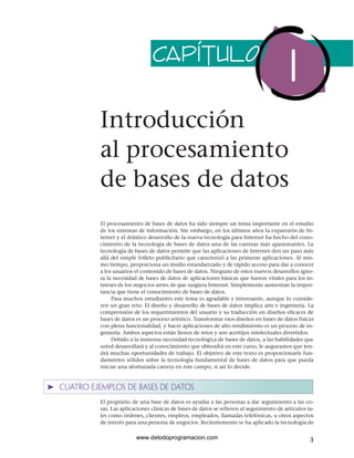 Introducción
al procesamiento
de bases de datos
El procesamiento de bases de datos ha sido siempre un tema importante en el estudio
de los sistemas de información. Sin embargo, en los últimos años la expansión de In-
ternet y el drástico desarrollo de la nueva tecnología para Internet ha hecho del cono-
cimiento de la tecnología de bases de datos una de las carreras más apasionantes. La
tecnología de bases de datos permite que las aplicaciones de Internet den un paso más
allá del simple folleto publicitario que caracterizó a las primeras aplicaciones. Al mis-
mo tiempo, proporciona un medio estandarizado y de rápido acceso para dar a conocer
a los usuarios el contenido de bases de datos. Ninguno de estos nuevos desarrollos igno-
ra la necesidad de bases de datos de aplicaciones básicas que fueron vitales para los in-
tereses de los negocios antes de que surgiera Internet. Simplemente aumentan la impor-
tancia que tiene el conocimiento de bases de datos.
Para muchos estudiantes este tema es agradable e interesante, aunque lo conside-
ren un gran reto. El diseño y desarrollo de bases de datos implica arte e ingeniería. La
comprensión de los requerimientos del usuario y su traducción en diseños eficaces de
bases de datos es un proceso artístico. Transformar esos diseños en bases de datos físicas
con plena funcionalidad, y hacer aplicaciones de alto rendimiento es un proceso de in-
geniería. Ambos aspectos están llenos de retos y son acertijos intelectuales divertidos.
Debido a la inmensa necesidad tecnológica de bases de datos, a las habilidades que
usted desarrollará y al conocimiento que obtendrá en este curso, le auguramos que ten-
drá muchas oportunidades de trabajo. El objetivo de este texto es proporcionarle fun-
damentos sólidos sobre la tecnología fundamental de bases de datos para que pueda
iniciar una afortunada carrera en este campo, si así lo decide.
➤ CUATRO EJEMPLOS DE BASES DE DATOS
El propósito de una base de datos es ayudar a las personas a dar seguimiento a las co-
sas. Las aplicaciones clásicas de bases de datos se refieren al seguimiento de artículos ta-
les como órdenes, clientes, empleos, empleados, llamadas telefónicas, u otros aspectos
de interés para una persona de negocios. Recientemente se ha aplicado la tecnología de
3
CAPÍTULO
1
www.detodoprogramacion.com
 