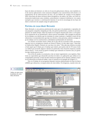 4 P ar te u no Int ro duc c i ón
➤ FIGURA 1-1
Tablas de datos para
la pintora de casas
Mary Richards
bases de datos en Internet, no sólo en el caso de aplicaciones clásicas, sino también en
el de nuevas aplicaciones como anuncios dirigidos a las características del cliente y al
seguimiento de las observaciones de éste y de sus hábitos de compra en las páginas
Web. Estas bases de datos incluyen datos fotográficos, de audio y de vídeo, así como in-
formación tradicional como nombres, antecedentes y números telefónicos. Los cuatro
ejemplos que veremos a continuación ilustran el uso de la tecnología de las bases de
datos a través de este amplio rango de aplicaciones.
PINTORA DE CASAS MARY RICHARDS
Mary Richards es una pintora profesional de casas que es la propietaria y operadora de
una pequeña compañía, integrada por ella, otro pintor profesional y, cuando es necesario,
pintores de medio tiempo. Mary ha estado en el negocio durante diez años y se ha gana-
do la reputación de ser profesional y ofrecer precios razonables. Ella consigue la mayoría
de los trabajos con clientes que la contratan en varias ocasiones y también a través de las
referencias y recomendaciones que dan sus clientes a otras personas; además consigue al-
go de trabajo con los constructores y diseñadores profesionales de interiores.
Los clientes recuerdan mejor a Mary de lo que ella los recuerda a ellos. De hecho,
algunas veces se avergüenza cuando un cliente le llama y le dice algo como: “Hola Ma-
ry, habla John Maples. Pintaste mi casa hace tres años.” Ella sabe que debería recordar
a todo aquel que le llama por el trabajo que realizó, pero pinta más de 50 casas al año
y es difícil que recuerde algunos clientes en particular. Esta situación empeora cuando
ellos le dicen: “A mi vecino le gustó el trabajo que realizaste en nuestra casa y le gusta-
ría algo similar para la suya.”
Con el fin de ayudar a su memoria y dar un mejor seguimiento a sus registros, Mary
tenía un especialista que desarrolló una base de datos y la aplicación que utiliza en su
computadora personal. La base de datos almacena registros de los clientes, trabajos y fuen-
tes de referencias en forma de tablas, como se muestra en el ejemplo de la figura 1-1.
Éste es el trabajo de un programa llamado sistema administrador de base de datos
(DBMS) que almacena y recupera datos de estas tablas. Por desgracia, cuando estos da-
www.detodoprogramacion.com
 
