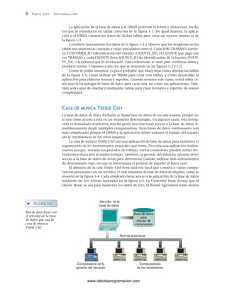 6 P ar te u no Int ro duc c i ón
Servidor de la
base de datos
Computadora de la
gerente del almacén
Computadoras
de los vendedores
Red de área local
Base de datos
para
alquiler de
instrumentos
➤ FIGURA 1-4
Red de área local con
el servidor de la base
de datos que usa la
casa de música
Treble Clef
La aplicación de la base de datos y el DBMS procesan la forma y almacenan los da-
tos que se introducen en tablas como las de la figura 1-1. De igual manera, la aplica-
ción y el DBMS extraen los datos de dichas tablas para crear un reporte similar al de
la figura 1-3.
Considere nuevamente los datos de la figura 1-1 y observe que los renglones en las
tablas son referencias cruzadas y están vinculados entre sí. Cada JOB (TRABAJO) contie-
ne CUSTOMER_ID (identificación del cliente) (CLIENTE_ID), el CLIENTE que pagó por
ese TRABAJO y cada CLIENTE lleva SOURCE_ID (la identificación de la fuente) (FUEN-
TE_ID), o la persona que lo recomendó. Estas referencias se usan para combinar datos y
producir formas y reportes como los que se muestran en las figuras 1-2 y 1-3.
Como se podrá imaginar, es poco probable que Mary sepa cómo diseñar las tablas
de la figura 1-1, cómo utilizar un DBMS para crear esas tablas, y cómo desarrollar la
aplicación para elaborar formas y reportes. Cuando termine este curso, usted sabrá có-
mo usar la tecnología de bases de datos para crear una, así como sus aplicaciones. Tam-
bién será capaz de diseñar y manipular tablas para crear formatos y reportes de mayor
complejidad.
CASA DE MÚSICA TREBLE CLEF
La base de datos de Mary Richards se llama base de datos de un solo usuario, porque só-
lo uno tiene acceso a ésta en un momento determinado. En algunos casos, esta limita-
ción es demasiado restrictiva; mucha gente necesita tener acceso a la base de datos si-
multáneamente desde múltiples computadoras. Estas bases de datos multiusuarios son
más complicadas porque el DBMS y la aplicación deben sostener el trabajo del usuario
sin la interferencia de los otros usuarios.
La casa de música Treble Clef usa una aplicación de base de datos para mantener el
seguimiento de los instrumentos musicales que renta. Necesita una aplicación multiu-
suarios porque, durante los periodos de trabajo, varios vendedores pueden rentar ins-
trumentos musicales al mismo tiempo. También, la gerente del almacén necesita tener
acceso a la base de datos de renta para determinar cuándo ordenar más instrumentos
de determinado tipo, sin que se interrumpa el proceso de alquiler al hacer esto.
El almacén de la casa Treble Clef tiene una red local que conecta a varias compu-
tadoras personales con un servidor, el cual mantiene la base de datos de alquiler, como se
muestra en la figura 1-4. Cada empleado tiene acceso a la aplicación de la base de datos
mediante las tres formas ilustradas en la figura 1-5. La Customer form (forma que el
cliente llena) se usa para mantener los datos de éste, la Rental Agreement form (forma
www.detodoprogramacion.com
 