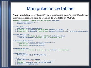 Manipulación de tablas
Crear una tabla: a continuación se muestra una versión simplificada de
la sintaxis necesaria para la creación de una tabla en MySQL.
 