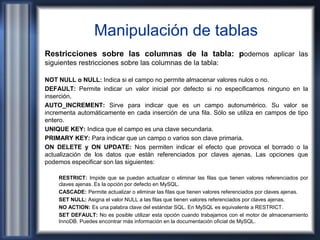Manipulación de tablas
Restricciones sobre las columnas de la tabla: podemos aplicar las
siguientes restricciones sobre las columnas de la tabla:
NOT NULL o NULL: Indica si el campo no permite almacenar valores nulos o no.
DEFAULT: Permite indicar un valor inicial por defecto si no especificamos ninguno en la
inserción.
AUTO_INCREMENT: Sirve para indicar que es un campo autonumérico. Su valor se
incrementa automáticamente en cada inserción de una fila. Sólo se utiliza en campos de tipo
entero.
UNIQUE KEY: Indica que el campo es una clave secundaria.
PRIMARY KEY: Para indicar que un campo o varios son clave primaria.
ON DELETE y ON UPDATE: Nos permiten indicar el efecto que provoca el borrado o la
actualización de los datos que están referenciados por claves ajenas. Las opciones que
podemos especificar son las siguientes:
RESTRICT: Impide que se puedan actualizar o eliminar las filas que tienen valores referenciados por
claves ajenas. Es la opción por defecto en MySQL.
CASCADE: Permite actualizar o eliminar las filas que tienen valores referenciados por claves ajenas.
SET NULL: Asigna el valor NULL a las filas que tienen valores referenciados por claves ajenas.
NO ACTION: Es una palabra clave del estándar SQL. En MySQL es equivalente a RESTRICT.
SET DEFAULT: No es posible utilizar esta opción cuando trabajamos con el motor de almacenamiento
InnoDB. Puedes encontrar más información en la documentación oficial de MySQL.
 