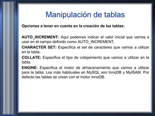 Manipulación de tablas
Opciones a tener en cuenta en la creación de las tablas:
AUTO_INCREMENT: Aquí podemos indicar el valor inicial que vamos a
usar en el campo definido como AUTO_INCREMENT.
CHARACTER SET: Especifica el set de caracteres que vamos a utilizar
en la tabla.
COLLATE: Especifica el tipo de cotejamiento que vamos a utilizar en la
tabla.
ENGINE: Especifica el motor de almacenamiento que vamos a utilizar
para la tabla. Los más habituales en MySQL son InnoDB y MyISAM. Por
defecto las tablas se crean con el motor InnoDB.
 