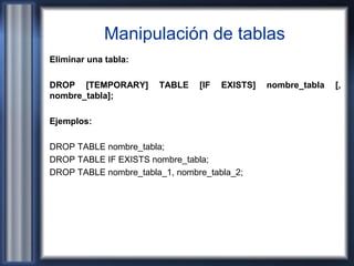 Manipulación de tablas
Eliminar una tabla:
DROP [TEMPORARY] TABLE [IF EXISTS] nombre_tabla [,
nombre_tabla];
Ejemplos:
DROP TABLE nombre_tabla;
DROP TABLE IF EXISTS nombre_tabla;
DROP TABLE nombre_tabla_1, nombre_tabla_2;
 