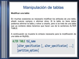 Manipulación de tablas
Modificar una tabla:
En muchas ocasiones es necesario modificar los atributos de una tabla,
añadir nuevos campos o eliminar otros. Si la tabla no tiene datos
podemos eliminar la tabla y volver a crearla, pero si se trata de una tabla
que ya contiene datos tenemos que hacer uso de la sentencia ALTER
TABLE.
A continuación se muestra la sintaxis necesaria para la modificación de
una tabla en MySQL.
 