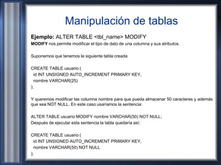 Manipulación de tablas
Ejemplo: ALTER TABLE <tbl_name> MODIFY
MODIFY nos permite modificar el tipo de dato de una columna y sus atributos.
Suponemos que tenemos la siguiente tabla creada
CREATE TABLE usuario (
id INT UNSIGNED AUTO_INCREMENT PRIMARY KEY,
nombre VARCHAR(25)
);
Y queremos modificar las columna nombre para que pueda almacenar 50 caracteres y además
que sea NOT NULL. En este caso usaríamos la sentencia:
ALTER TABLE usuario MODIFY nombre VARCHAR(50) NOT NULL;
Después de ejecutar esta sentencia la tabla quedaría así:
CREATE TABLE usuario (
id INT UNSIGNED AUTO_INCREMENT PRIMARY KEY,
nombre VARCHAR(50) NOT NULL
);
 