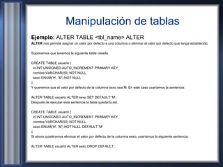 Manipulación de tablas
Ejemplo: ALTER TABLE <tbl_name> ALTER
ALTER nos permite asignar un valor por defecto a una columna o eliminar el valor por defecto que tenga establecido.
Suponemos que tenemos la siguiente tabla creada
CREATE TABLE usuario (
id INT UNSIGNED AUTO_INCREMENT PRIMARY KEY,
nombre VARCHAR(50) NOT NULL,
sexo ENUM('H', 'M') NOT NULL
);
Y queremos que el valor por defecto de la columna sexo sea M. En este caso usaríamos la sentencia:
ALTER TABLE usuario ALTER sexo SET DEFAULT 'M';
Después de ejecutar esta sentencia la tabla quedaría así:
CREATE TABLE usuario (
id INT UNSIGNED AUTO_INCREMENT PRIMARY KEY,
nombre VARCHAR(50) NOT NULL,
sexo ENUM('H', 'M') NOT NULL DEFAULT 'M'
);
Si ahora quisiéramos eliminar el valor por defecto de la columna sexo, usaríamos la siguiente sentencia:
ALTER TABLE usuario ALTER sexo DROP DEFAULT;
 