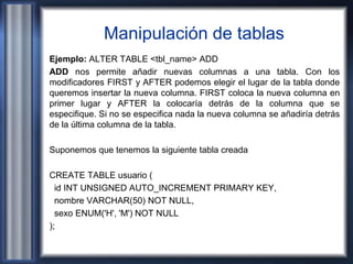 Manipulación de tablas
Ejemplo: ALTER TABLE <tbl_name> ADD
ADD nos permite añadir nuevas columnas a una tabla. Con los
modificadores FIRST y AFTER podemos elegir el lugar de la tabla donde
queremos insertar la nueva columna. FIRST coloca la nueva columna en
primer lugar y AFTER la colocaría detrás de la columna que se
especifique. Si no se especifica nada la nueva columna se añadiría detrás
de la última columna de la tabla.
Suponemos que tenemos la siguiente tabla creada
CREATE TABLE usuario (
id INT UNSIGNED AUTO_INCREMENT PRIMARY KEY,
nombre VARCHAR(50) NOT NULL,
sexo ENUM('H', 'M') NOT NULL
);
 