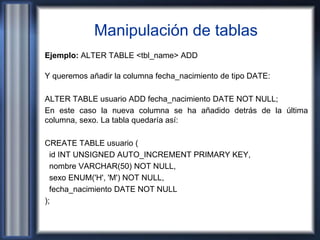 Manipulación de tablas
Ejemplo: ALTER TABLE <tbl_name> ADD
Y queremos añadir la columna fecha_nacimiento de tipo DATE:
ALTER TABLE usuario ADD fecha_nacimiento DATE NOT NULL;
En este caso la nueva columna se ha añadido detrás de la última
columna, sexo. La tabla quedaría así:
CREATE TABLE usuario (
id INT UNSIGNED AUTO_INCREMENT PRIMARY KEY,
nombre VARCHAR(50) NOT NULL,
sexo ENUM('H', 'M') NOT NULL,
fecha_nacimiento DATE NOT NULL
);
 