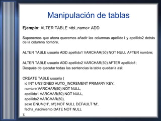 Manipulación de tablas
Ejemplo: ALTER TABLE <tbl_name> ADD
Suponemos que ahora queremos añadir las columnas apellido1 y apellido2 detrás
de la columna nombre.
ALTER TABLE usuario ADD apellido1 VARCHAR(50) NOT NULL AFTER nombre;
ALTER TABLE usuario ADD apellido2 VARCHAR(50) AFTER apellido1;
Después de ejecutar todas las sentencias la tabla quedaría así:
CREATE TABLE usuario (
id INT UNSIGNED AUTO_INCREMENT PRIMARY KEY,
nombre VARCHAR(50) NOT NULL,
apellido1 VARCHAR(50) NOT NULL,
apellido2 VARCHAR(50),
sexo ENUM('H', 'M') NOT NULL DEFAULT 'M',
fecha_nacimiento DATE NOT NULL
);
 