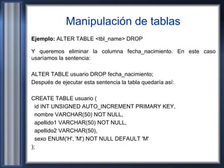 Manipulación de tablas
Ejemplo: ALTER TABLE <tbl_name> DROP
Y queremos eliminar la columna fecha_nacimiento. En este caso
usaríamos la sentencia:
ALTER TABLE usuario DROP fecha_nacimiento;
Después de ejecutar esta sentencia la tabla quedaría así:
CREATE TABLE usuario (
id INT UNSIGNED AUTO_INCREMENT PRIMARY KEY,
nombre VARCHAR(50) NOT NULL,
apellido1 VARCHAR(50) NOT NULL,
apellido2 VARCHAR(50),
sexo ENUM('H', 'M') NOT NULL DEFAULT 'M'
);
 