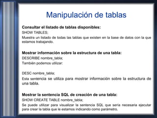 Manipulación de tablas
Consultar el listado de tablas disponibles:
SHOW TABLES;
Muestra un listado de todas las tablas que existen en la base de datos con la que
estamos trabajando.
Mostrar información sobre la estructura de una tabla:
DESCRIBE nombre_tabla;
También podemos utilizar:
DESC nombre_tabla;
Esta sentencia se utiliza para mostrar información sobre la estructura de
una tabla.
Mostrar la sentencia SQL de creación de una tabla:
SHOW CREATE TABLE nombre_tabla;
Se puede utilizar para visualizar la sentencia SQL que sería necesaria ejecutar
para crear la tabla que le estamos indicando como parámetro.
 