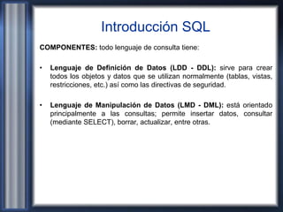 Introducción SQL
COMPONENTES: todo lenguaje de consulta tiene:
• Lenguaje de Definición de Datos (LDD - DDL): sirve para crear
todos los objetos y datos que se utilizan normalmente (tablas, vistas,
restricciones, etc.) así como las directivas de seguridad.
• Lenguaje de Manipulación de Datos (LMD - DML): está orientado
principalmente a las consultas; permite insertar datos, consultar
(mediante SELECT), borrar, actualizar, entre otras.
 