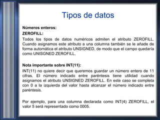 Tipos de datos
Números enteros:
ZEROFILL:
Todos los tipos de datos numéricos admiten el atributo ZEROFILL.
Cuando asignamos este atributo a una columna también se le añade de
forma automática el atributo UNSIGNED, de modo que el campo quedaría
como UNISGNED ZEROFILL.
Nota importante sobre INT(11):
INT(11) no quiere decir que queremos guardar un número entero de 11
cifras. El número indicado entre paréntesis tiene utilidad cuando
asignamos el atributo UNSIGNED ZEROFILL. En este caso se completa
con 0 a la izquierda del valor hasta alcanzar el número indicado entre
paréntesis.
Por ejemplo, para una columna declarada como INT(4) ZEROFILL, el
valor 5 será representado como 0005.
 