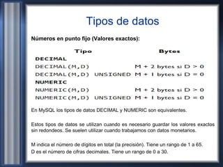 Tipos de datos
Números en punto fijo (Valores exactos):
En MySQL los tipos de datos DECIMAL y NUMERIC son equivalentes.
Estos tipos de datos se utilizan cuando es necesario guardar los valores exactos
sin redondeos. Se suelen utilizar cuando trabajamos con datos monetarios.
M indica el número de dígitos en total (la precisión). Tiene un rango de 1 a 65.
D es el número de cifras decimales. Tiene un rango de 0 a 30.
 