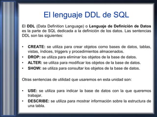 El lenguaje DDL de SQL
El DDL (Data Definition Language) o Lenguaje de Definición de Datos
es la parte de SQL dedicada a la definición de los datos. Las sentencias
DDL son las siguientes:
• CREATE: se utiliza para crear objetos como bases de datos, tablas,
vistas, índices, triggers y procedimientos almacenados.
• DROP: se utiliza para eliminar los objetos de la base de datos.
• ALTER: se utiliza para modificar los objetos de la base de datos.
• SHOW: se utiliza para consultar los objetos de la base de datos.
Otras sentencias de utilidad que usaremos en esta unidad son:
• USE: se utiliza para indicar la base de datos con la que queremos
trabajar.
• DESCRIBE: se utiliza para mostrar información sobre la estructura de
una tabla.
 