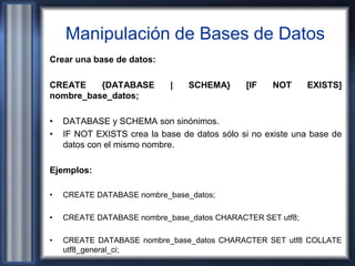 Manipulación de Bases de Datos
Crear una base de datos:
CREATE {DATABASE | SCHEMA} [IF NOT EXISTS]
nombre_base_datos;
• DATABASE y SCHEMA son sinónimos.
• IF NOT EXISTS crea la base de datos sólo si no existe una base de
datos con el mismo nombre.
Ejemplos:
• CREATE DATABASE nombre_base_datos;
• CREATE DATABASE nombre_base_datos CHARACTER SET utf8;
• CREATE DATABASE nombre_base_datos CHARACTER SET utf8 COLLATE
utf8_general_ci;
 
