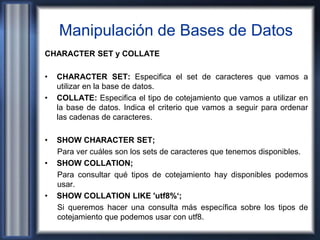 Manipulación de Bases de Datos
CHARACTER SET y COLLATE
• CHARACTER SET: Especifica el set de caracteres que vamos a
utilizar en la base de datos.
• COLLATE: Especifica el tipo de cotejamiento que vamos a utilizar en
la base de datos. Indica el criterio que vamos a seguir para ordenar
las cadenas de caracteres.
• SHOW CHARACTER SET;
Para ver cuáles son los sets de caracteres que tenemos disponibles.
• SHOW COLLATION;
Para consultar qué tipos de cotejamiento hay disponibles podemos
usar.
• SHOW COLLATION LIKE 'utf8%‘;
Si queremos hacer una consulta más específica sobre los tipos de
cotejamiento que podemos usar con utf8.
 