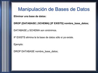 Manipulación de Bases de Datos
Eliminar una base de datos:
DROP {DATABASE | SCHEMA} [IF EXISTS] nombre_base_datos;
DATABASE y SCHEMA son sinónimos.
IF EXISTS elimina la la base de datos sólo si ya existe.
Ejemplo:
DROP DATABASE nombre_base_datos;
 