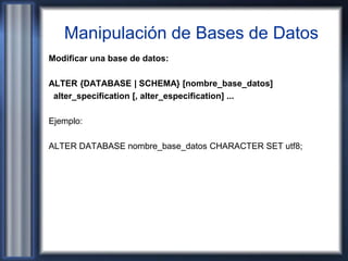 Manipulación de Bases de Datos
Modificar una base de datos:
ALTER {DATABASE | SCHEMA} [nombre_base_datos]
alter_specification [, alter_especification] ...
Ejemplo:
ALTER DATABASE nombre_base_datos CHARACTER SET utf8;
 