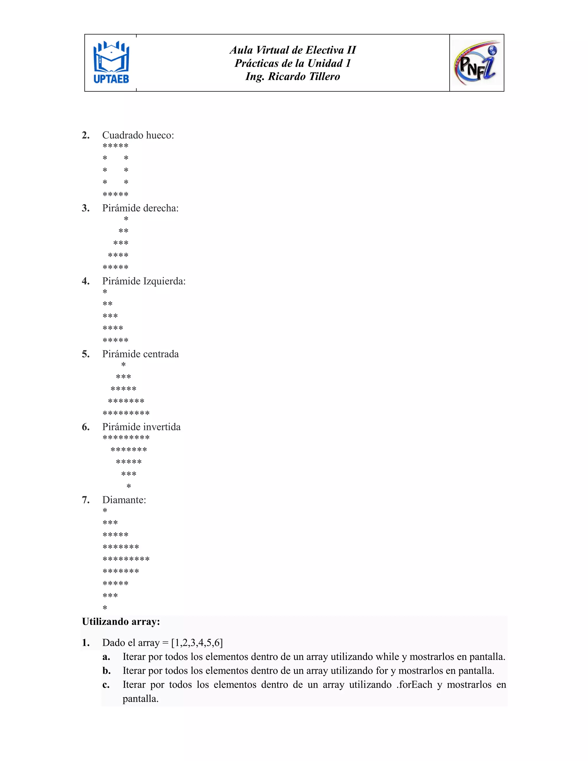Aula Virtual de Electiva II
Prácticas de la Unidad 1
Ing. Ricardo Tillero
2. Cuadrado hueco:
*****
* *
* *
* *
*****
3. Pirámide derecha:
*
**
***
****
*****
4. Pirámide Izquierda:
*
**
***
****
*****
5. Pirámide centrada
*
***
*****
*******
*********
6. Pirámide invertida
*********
*******
*****
***
*
7. Diamante:
*
***
*****
*******
*********
*******
*****
***
*
Utilizando array:
1. Dado el array = [1,2,3,4,5,6]
a. Iterar por todos los elementos dentro de un array utilizando while y mostrarlos en pantalla.
b. Iterar por todos los elementos dentro de un array utilizando for y mostrarlos en pantalla.
c. Iterar por todos los elementos dentro de un array utilizando .forEach y mostrarlos en
pantalla.
 