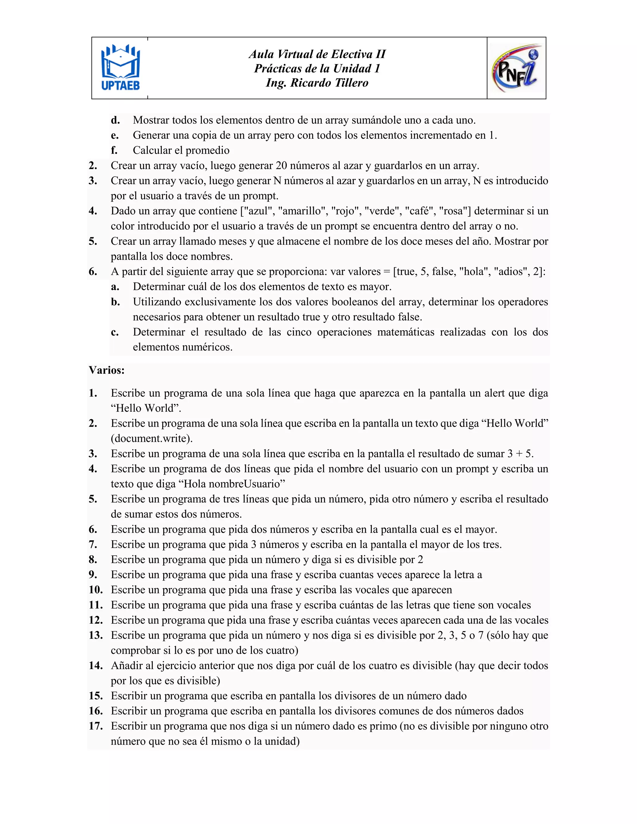 Aula Virtual de Electiva II
Prácticas de la Unidad 1
Ing. Ricardo Tillero
d. Mostrar todos los elementos dentro de un array sumándole uno a cada uno.
e. Generar una copia de un array pero con todos los elementos incrementado en 1.
f. Calcular el promedio
2. Crear un array vacío, luego generar 20 números al azar y guardarlos en un array.
3. Crear un array vacío, luego generar N números al azar y guardarlos en un array, N es introducido
por el usuario a través de un prompt.
4. Dado un array que contiene ["azul", "amarillo", "rojo", "verde", "café", "rosa"] determinar si un
color introducido por el usuario a través de un prompt se encuentra dentro del array o no.
5. Crear un array llamado meses y que almacene el nombre de los doce meses del año. Mostrar por
pantalla los doce nombres.
6. A partir del siguiente array que se proporciona: var valores = [true, 5, false, "hola", "adios", 2]:
a. Determinar cuál de los dos elementos de texto es mayor.
b. Utilizando exclusivamente los dos valores booleanos del array, determinar los operadores
necesarios para obtener un resultado true y otro resultado false.
c. Determinar el resultado de las cinco operaciones matemáticas realizadas con los dos
elementos numéricos.
Varios:
1. Escribe un programa de una sola línea que haga que aparezca en la pantalla un alert que diga
“Hello World”.
2. Escribe un programa de una sola línea que escriba en la pantalla un texto que diga “Hello World”
(document.write).
3. Escribe un programa de una sola línea que escriba en la pantalla el resultado de sumar 3 + 5.
4. Escribe un programa de dos líneas que pida el nombre del usuario con un prompt y escriba un
texto que diga “Hola nombreUsuario”
5. Escribe un programa de tres líneas que pida un número, pida otro número y escriba el resultado
de sumar estos dos números.
6. Escribe un programa que pida dos números y escriba en la pantalla cual es el mayor.
7. Escribe un programa que pida 3 números y escriba en la pantalla el mayor de los tres.
8. Escribe un programa que pida un número y diga si es divisible por 2
9. Escribe un programa que pida una frase y escriba cuantas veces aparece la letra a
10. Escribe un programa que pida una frase y escriba las vocales que aparecen
11. Escribe un programa que pida una frase y escriba cuántas de las letras que tiene son vocales
12. Escribe un programa que pida una frase y escriba cuántas veces aparecen cada una de las vocales
13. Escribe un programa que pida un número y nos diga si es divisible por 2, 3, 5 o 7 (sólo hay que
comprobar si lo es por uno de los cuatro)
14. Añadir al ejercicio anterior que nos diga por cuál de los cuatro es divisible (hay que decir todos
por los que es divisible)
15. Escribir un programa que escriba en pantalla los divisores de un número dado
16. Escribir un programa que escriba en pantalla los divisores comunes de dos números dados
17. Escribir un programa que nos diga si un número dado es primo (no es divisible por ninguno otro
número que no sea él mismo o la unidad)
 