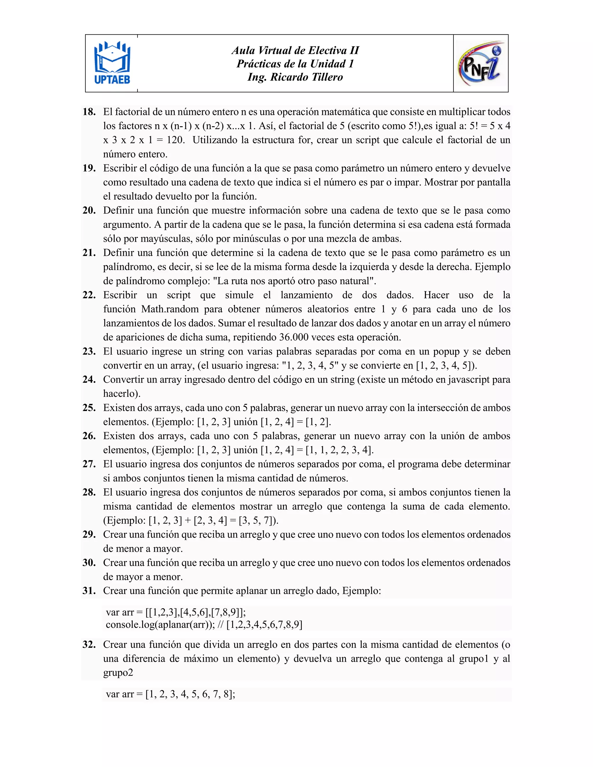 Aula Virtual de Electiva II
Prácticas de la Unidad 1
Ing. Ricardo Tillero
18. El factorial de un número entero n es una operación matemática que consiste en multiplicar todos
los factores n x (n-1) x (n-2) x...x 1. Así, el factorial de 5 (escrito como 5!),es igual a: 5! = 5 x 4
x 3 x 2 x 1 = 120. Utilizando la estructura for, crear un script que calcule el factorial de un
número entero.
19. Escribir el código de una función a la que se pasa como parámetro un número entero y devuelve
como resultado una cadena de texto que indica si el número es par o impar. Mostrar por pantalla
el resultado devuelto por la función.
20. Definir una función que muestre información sobre una cadena de texto que se le pasa como
argumento. A partir de la cadena que se le pasa, la función determina si esa cadena está formada
sólo por mayúsculas, sólo por minúsculas o por una mezcla de ambas.
21. Definir una función que determine si la cadena de texto que se le pasa como parámetro es un
palíndromo, es decir, si se lee de la misma forma desde la izquierda y desde la derecha. Ejemplo
de palíndromo complejo: "La ruta nos aportó otro paso natural".
22. Escribir un script que simule el lanzamiento de dos dados. Hacer uso de la
función Math.random para obtener números aleatorios entre 1 y 6 para cada uno de los
lanzamientos de los dados. Sumar el resultado de lanzar dos dados y anotar en un array el número
de apariciones de dicha suma, repitiendo 36.000 veces esta operación.
23. El usuario ingrese un string con varias palabras separadas por coma en un popup y se deben
convertir en un array, (el usuario ingresa: "1, 2, 3, 4, 5" y se convierte en [1, 2, 3, 4, 5]).
24. Convertir un array ingresado dentro del código en un string (existe un método en javascript para
hacerlo).
25. Existen dos arrays, cada uno con 5 palabras, generar un nuevo array con la intersección de ambos
elementos. (Ejemplo: [1, 2, 3] unión [1, 2, 4] = [1, 2].
26. Existen dos arrays, cada uno con 5 palabras, generar un nuevo array con la unión de ambos
elementos, (Ejemplo: [1, 2, 3] unión [1, 2, 4] = [1, 1, 2, 2, 3, 4].
27. El usuario ingresa dos conjuntos de números separados por coma, el programa debe determinar
si ambos conjuntos tienen la misma cantidad de números.
28. El usuario ingresa dos conjuntos de números separados por coma, si ambos conjuntos tienen la
misma cantidad de elementos mostrar un arreglo que contenga la suma de cada elemento.
(Ejemplo: [1, 2, 3] + [2, 3, 4] = [3, 5, 7]).
29. Crear una función que reciba un arreglo y que cree uno nuevo con todos los elementos ordenados
de menor a mayor.
30. Crear una función que reciba un arreglo y que cree uno nuevo con todos los elementos ordenados
de mayor a menor.
31. Crear una función que permite aplanar un arreglo dado, Ejemplo:
var arr = [[1,2,3],[4,5,6],[7,8,9]];
console.log(aplanar(arr)); // [1,2,3,4,5,6,7,8,9]
32. Crear una función que divida un arreglo en dos partes con la misma cantidad de elementos (o
una diferencia de máximo un elemento) y devuelva un arreglo que contenga al grupo1 y al
grupo2
var arr = [1, 2, 3, 4, 5, 6, 7, 8];
 