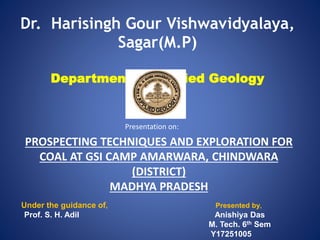 Dr. Harisingh Gour Vishwavidyalaya,
Sagar(M.P)
Department of Applied Geology
PROSPECTING TECHNIQUES AND EXPLORATION FOR
COAL AT GSI CAMP AMARWARA, CHINDWARA
(DISTRICT)
MADHYA PRADESH
Under the guidance of, Presented by,
Prof. S. H. Adil Anishiya Das
M. Tech. 6th Sem
Y17251005
Presentation on:
 