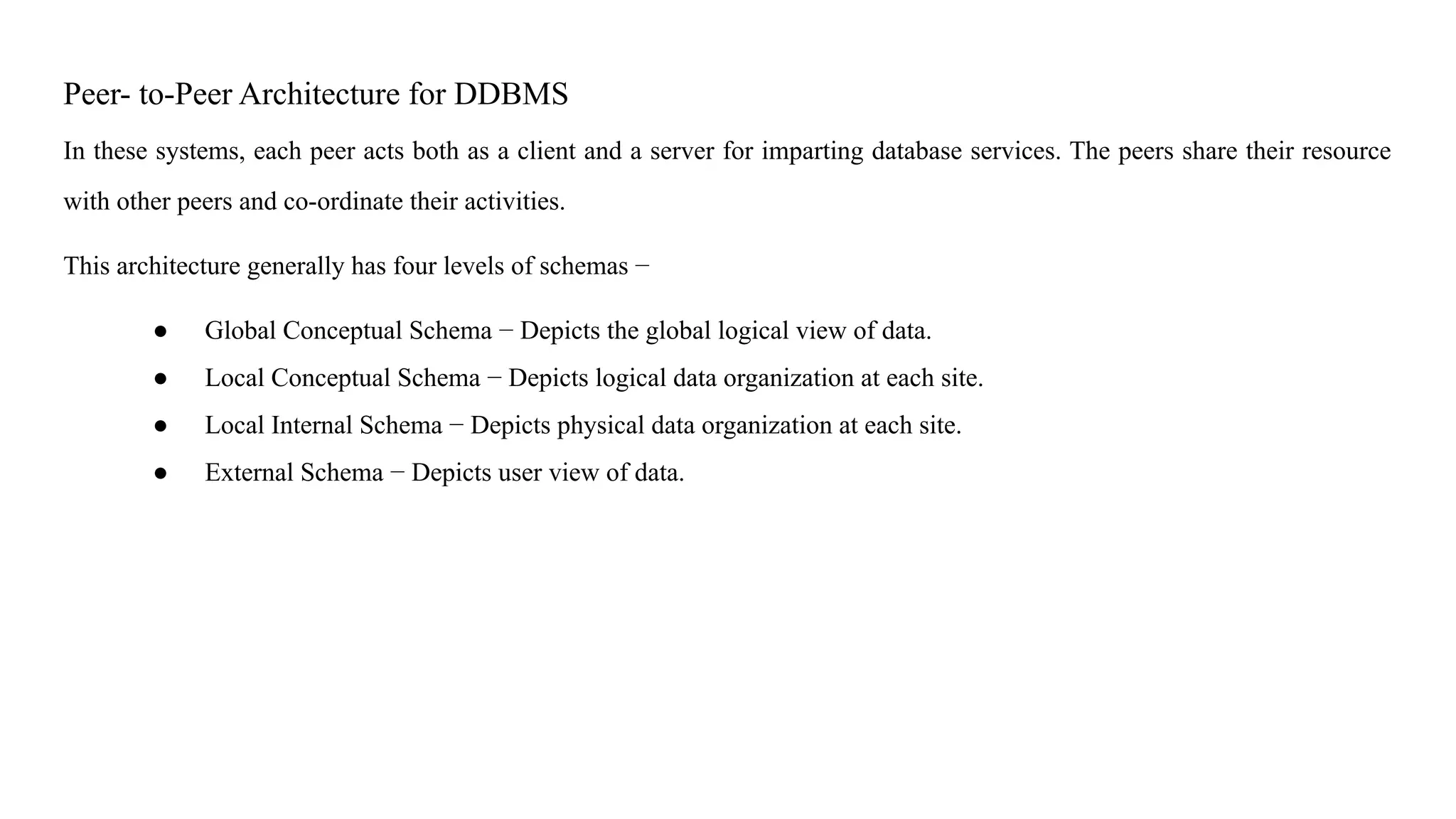 Peer- to-Peer Architecture for DDBMS
In these systems, each peer acts both as a client and a server for imparting database services. The peers share their resource
with other peers and co-ordinate their activities.
This architecture generally has four levels of schemas −
● Global Conceptual Schema − Depicts the global logical view of data.
● Local Conceptual Schema − Depicts logical data organization at each site.
● Local Internal Schema − Depicts physical data organization at each site.
● External Schema − Depicts user view of data.
 