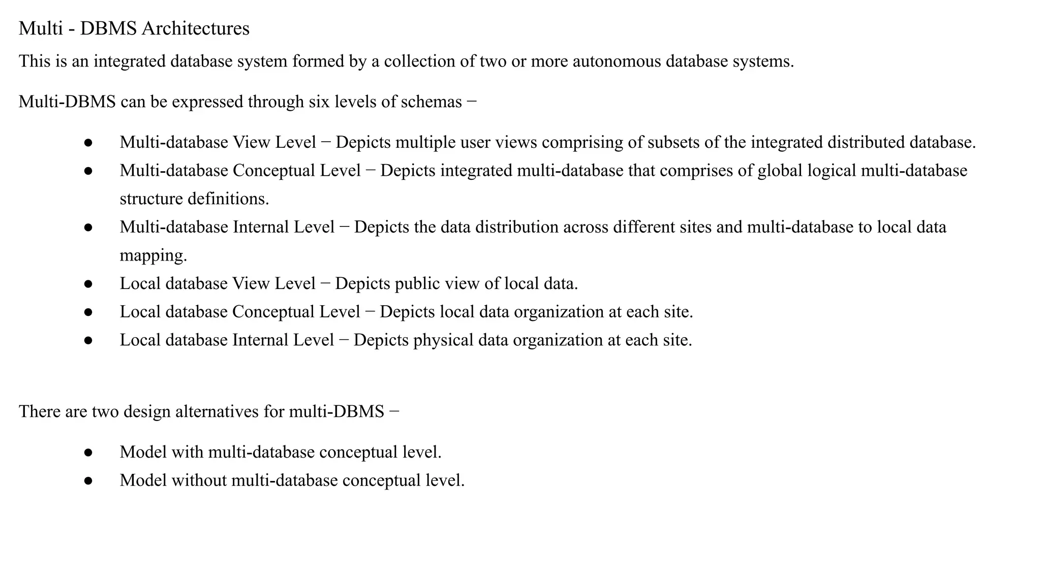 Multi - DBMS Architectures
This is an integrated database system formed by a collection of two or more autonomous database systems.
Multi-DBMS can be expressed through six levels of schemas −
● Multi-database View Level − Depicts multiple user views comprising of subsets of the integrated distributed database.
● Multi-database Conceptual Level − Depicts integrated multi-database that comprises of global logical multi-database
structure definitions.
● Multi-database Internal Level − Depicts the data distribution across different sites and multi-database to local data
mapping.
● Local database View Level − Depicts public view of local data.
● Local database Conceptual Level − Depicts local data organization at each site.
● Local database Internal Level − Depicts physical data organization at each site.
There are two design alternatives for multi-DBMS −
● Model with multi-database conceptual level.
● Model without multi-database conceptual level.
 