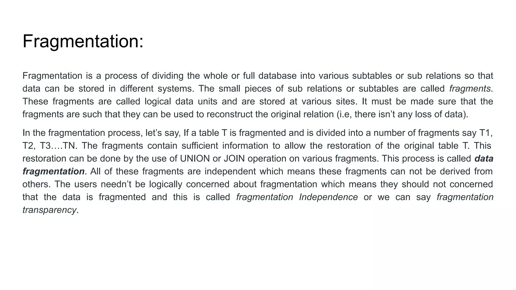 Fragmentation:
Fragmentation is a process of dividing the whole or full database into various subtables or sub relations so that
data can be stored in different systems. The small pieces of sub relations or subtables are called fragments.
These fragments are called logical data units and are stored at various sites. It must be made sure that the
fragments are such that they can be used to reconstruct the original relation (i.e, there isn’t any loss of data).
In the fragmentation process, let’s say, If a table T is fragmented and is divided into a number of fragments say T1,
T2, T3….TN. The fragments contain sufficient information to allow the restoration of the original table T. This
restoration can be done by the use of UNION or JOIN operation on various fragments. This process is called data
fragmentation. All of these fragments are independent which means these fragments can not be derived from
others. The users needn’t be logically concerned about fragmentation which means they should not concerned
that the data is fragmented and this is called fragmentation Independence or we can say fragmentation
transparency.
 