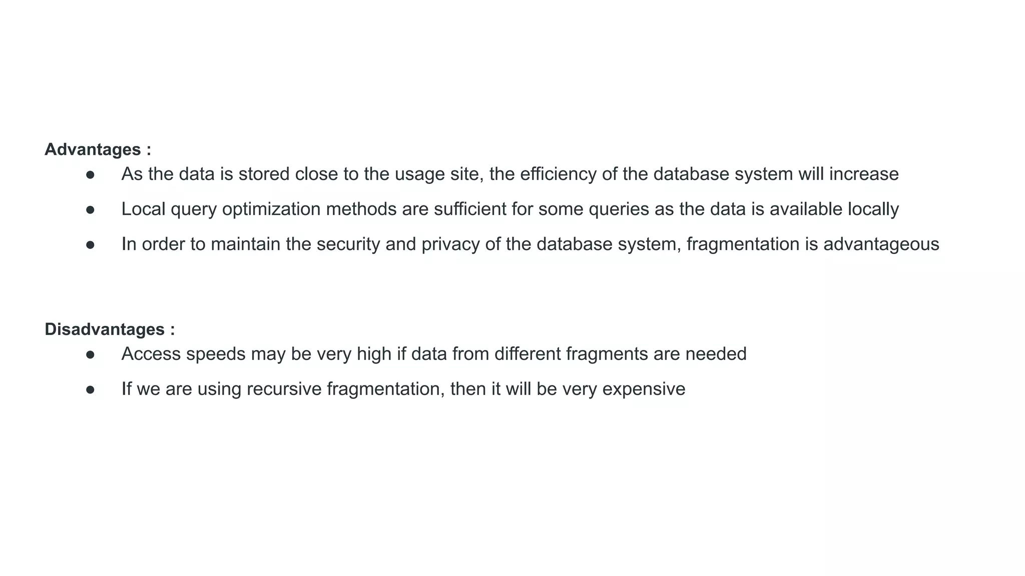 Advantages :
● As the data is stored close to the usage site, the efficiency of the database system will increase
● Local query optimization methods are sufficient for some queries as the data is available locally
● In order to maintain the security and privacy of the database system, fragmentation is advantageous
Disadvantages :
● Access speeds may be very high if data from different fragments are needed
● If we are using recursive fragmentation, then it will be very expensive
 