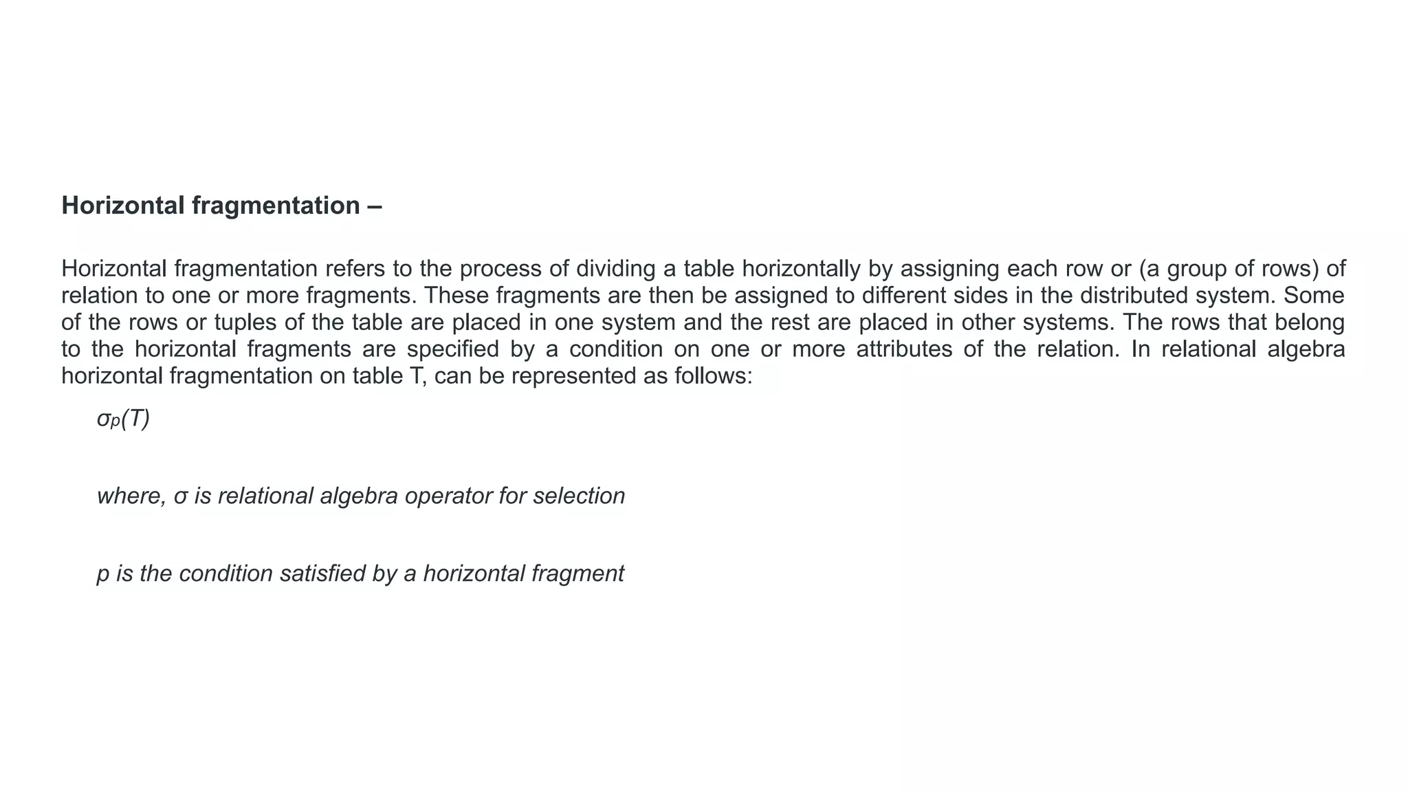 Horizontal fragmentation –
Horizontal fragmentation refers to the process of dividing a table horizontally by assigning each row or (a group of rows) of
relation to one or more fragments. These fragments are then be assigned to different sides in the distributed system. Some
of the rows or tuples of the table are placed in one system and the rest are placed in other systems. The rows that belong
to the horizontal fragments are specified by a condition on one or more attributes of the relation. In relational algebra
horizontal fragmentation on table T, can be represented as follows:
σp(T)
where, σ is relational algebra operator for selection
p is the condition satisfied by a horizontal fragment
 