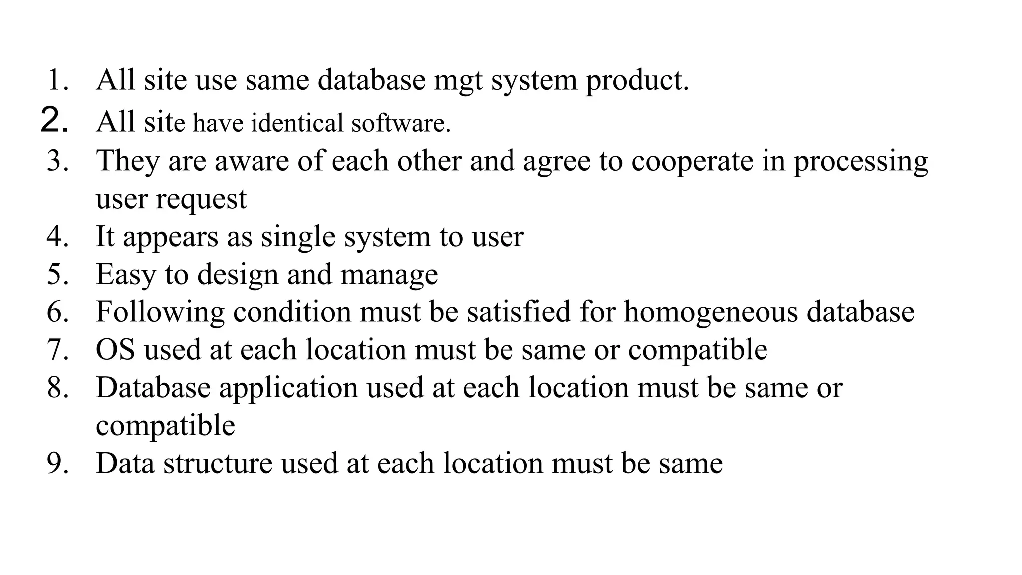 1. All site use same database mgt system product.
2. All site have identical software.
3. They are aware of each other and agree to cooperate in processing
user request
4. It appears as single system to user
5. Easy to design and manage
6. Following condition must be satisfied for homogeneous database
7. OS used at each location must be same or compatible
8. Database application used at each location must be same or
compatible
9. Data structure used at each location must be same
 