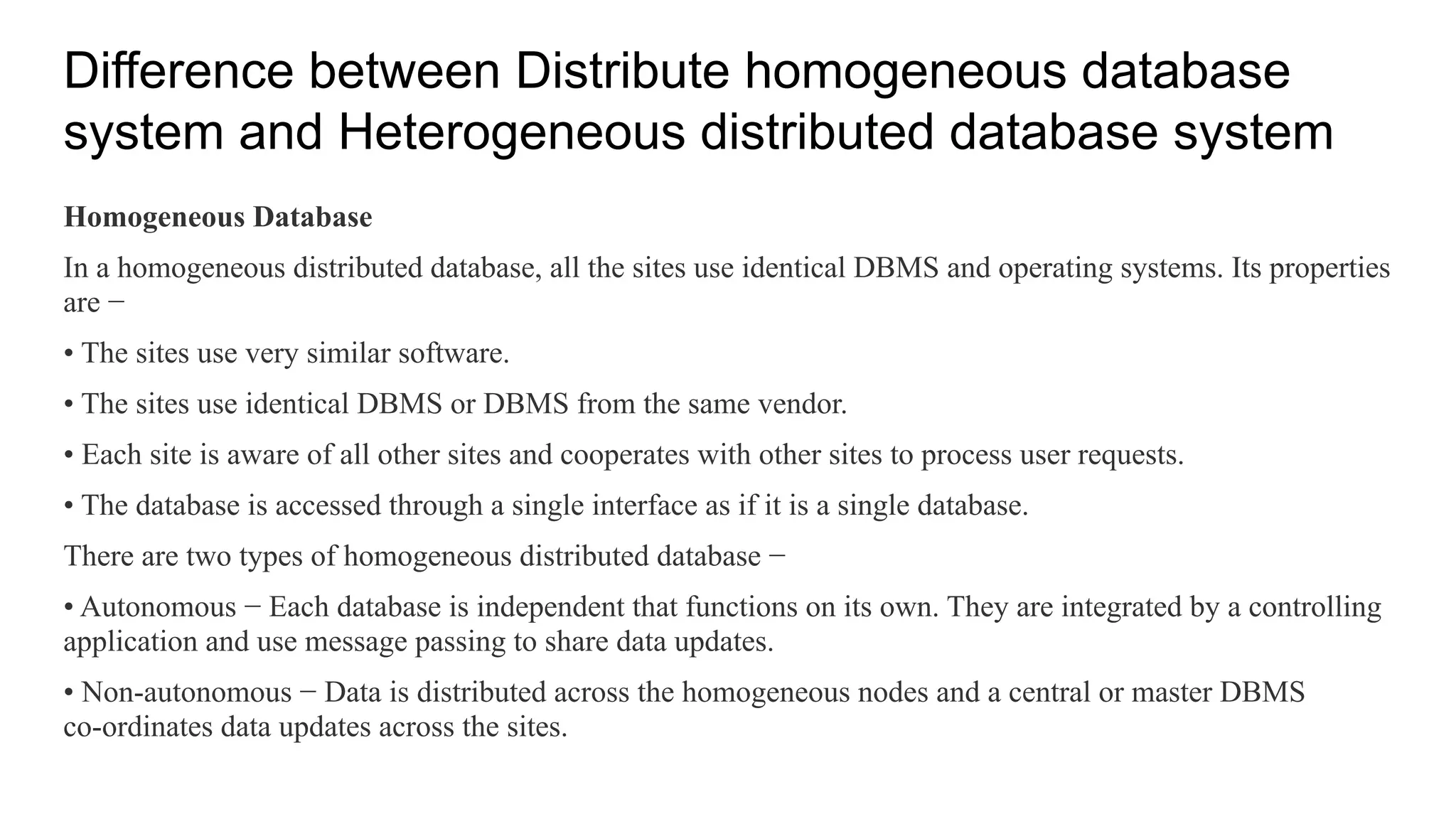 Difference between Distribute homogeneous database
system and Heterogeneous distributed database system
Homogeneous Database
In a homogeneous distributed database, all the sites use identical DBMS and operating systems. Its properties
are −
• The sites use very similar software.
• The sites use identical DBMS or DBMS from the same vendor.
• Each site is aware of all other sites and cooperates with other sites to process user requests.
• The database is accessed through a single interface as if it is a single database.
There are two types of homogeneous distributed database −
• Autonomous − Each database is independent that functions on its own. They are integrated by a controlling
application and use message passing to share data updates.
• Non-autonomous − Data is distributed across the homogeneous nodes and a central or master DBMS
co-ordinates data updates across the sites.
 