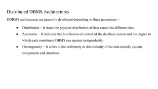 Distributed DBMS Architectures
DDBMS architectures are generally developed depending on three parameters −
● Distribution − It states the physical distribution of data across the different sites.
● Autonomy − It indicates the distribution of control of the database system and the degree to
which each constituent DBMS can operate independently.
● Heterogeneity − It refers to the uniformity or dissimilarity of the data models, system
components and databases.
 