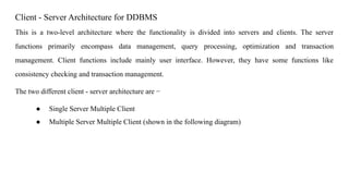 Client - Server Architecture for DDBMS
This is a two-level architecture where the functionality is divided into servers and clients. The server
functions primarily encompass data management, query processing, optimization and transaction
management. Client functions include mainly user interface. However, they have some functions like
consistency checking and transaction management.
The two different client - server architecture are −
● Single Server Multiple Client
● Multiple Server Multiple Client (shown in the following diagram)
 