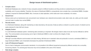 Design issues of distributed system –
1. Complex nature :
Distributed Databases are a network of many computers present at different locations and they provide an outstanding level of performance,
availability, and of course reliability. Therefore, the nature of Distributed DBMS is comparatively more complex than a centralized DBMS. Complex
software is required for Distributed DBMS. Also, It ensures no data replication, which adds even more complexity in its nature.
2. Overall Cost :
Various costs such as maintenance cost, procurement cost, hardware cost, network/communication costs, labor costs, etc, adds up to the overall
cost and make it costlier than normal DBMS.
3. Security issues:
In a Distributed Database, along with maintaining no data redundancy, the security of data as well as a network is a prime concern. A network can be
easily attacked for data theft and misuse.
4. Integrity Control:
In a vast Distributed database system, maintaining data consistency is important. All changes made to data at one site must be reflected on all the
sites. The communication and processing cost is high in Distributed DBMS in order to enforce the integrity of data.
5. Lacking Standards:
Although it provides effective communication and data sharing, still there are no standard rules and protocols to convert a centralized DBMS to a
large Distributed DBMS. Lack of standards decreases the potential of Distributed DBMS.
6. Lack of Professional Support:
Due to a lack of adequate communication standards, it is not possible to link different equipment produced by different vendors into a smoothly
functioning network. Thu several good resources may not be available to the users of the network.
7. Data design complex:
 
