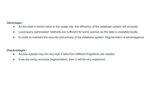 Advantages :
● As the data is stored close to the usage site, the efficiency of the database system will increase
● Local query optimization methods are sufficient for some queries as the data is available locally
● In order to maintain the security and privacy of the database system, fragmentation is advantageous
Disadvantages :
● Access speeds may be very high if data from different fragments are needed
● If we are using recursive fragmentation, then it will be very expensive
 