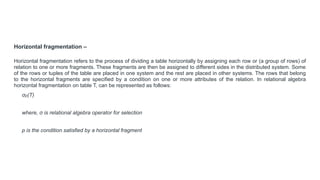 Horizontal fragmentation –
Horizontal fragmentation refers to the process of dividing a table horizontally by assigning each row or (a group of rows) of
relation to one or more fragments. These fragments are then be assigned to different sides in the distributed system. Some
of the rows or tuples of the table are placed in one system and the rest are placed in other systems. The rows that belong
to the horizontal fragments are specified by a condition on one or more attributes of the relation. In relational algebra
horizontal fragmentation on table T, can be represented as follows:
σp(T)
where, σ is relational algebra operator for selection
p is the condition satisfied by a horizontal fragment
 