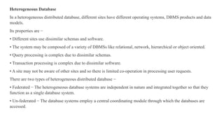 Heterogeneous Database
In a heterogeneous distributed database, different sites have different operating systems, DBMS products and data
models.
Its properties are −
• Different sites use dissimilar schemas and software.
• The system may be composed of a variety of DBMSs like relational, network, hierarchical or object oriented.
• Query processing is complex due to dissimilar schemas.
• Transaction processing is complex due to dissimilar software.
• A site may not be aware of other sites and so there is limited co-operation in processing user requests.
There are two types of heterogeneous distributed database −
• Federated − The heterogeneous database systems are independent in nature and integrated together so that they
function as a single database system.
• Un-federated − The database systems employ a central coordinating module through which the databases are
accessed.
 