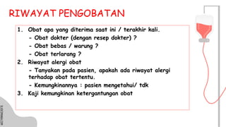 SLIDESMANIA.COM
SLIDESMANIA.COM
RIWAYAT PENGOBATAN
1. Obat apa yang diterima saat ini / terakhir kali.
- Obat dokter (dengan resep dokter) ?
- Obat bebas / warung ?
- Obat terlarang ?
2. Riwayat alergi obat
- Tanyakan pada pasien, apakah ada riwayat alergi
terhadap obat tertentu.
- Kemungkinannya : pasien mengetahui/ tdk
3. Kaji kemungkinan ketergantungan obat
 