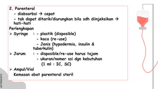 SLIDESMANIA.COM
SLIDESMANIA.COM
2. Parenteral
- diabsorbsi → cepat
- tak dapat ditarik/diurungkan bila sdh diinjeksikan →
hati-hati
Perlengkapan
➢ Syringe : - plastik (disposible)
- kaca (re-use)
- Jenis (hypodermia, insulin &
tuberkulin)
➢ Jarum : - disposible/re-use harus tajam
- ukuran/nomer ssi dgn kebutuhan
(1 ml : IC, SC)
➢ Ampul/Vial
Kemasan obat parenteral steril
 