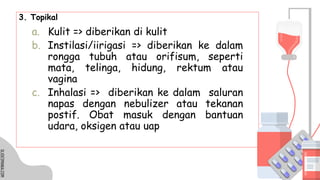 SLIDESMANIA.COM
SLIDESMANIA.COM
3. Topikal
a. Kulit => diberikan di kulit
b. Instilasi/iirigasi => diberikan ke dalam
rongga tubuh atau orifisum, seperti
mata, telinga, hidung, rektum atau
vagina
c. Inhalasi => diberikan ke dalam saluran
napas dengan nebulizer atau tekanan
postif. Obat masuk dengan bantuan
udara, oksigen atau uap
 