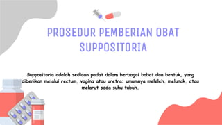 SLIDESMANIA.COM
PROSEDUR PEMBERIAN OBAT
SUPPOSITORIA
Suppositoria adalah sediaan padat dalam berbagai bobot dan bentuk, yang
diberikan melalui rectum, vagina atau uretra; umumnya meleleh, melunak, atau
melarut pada suhu tubuh.
 