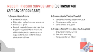 SLIDESMANIA.COM
SLIDESMANIA.COM
1. Suppositoria Rektal 2. Suppositoria Vaginal (ovula)
Macam-macam Suppositoria (berdasarkan
tempat penggunaan)
● Berbentuk peluru
● Digunakan melalui rectum atau anus
● Bobot: 2-3 gram
● Bentuk torpedo, keunggulannya: jika
bagian yang besar telah masuk ke
dalam jaringan otor penutup anus,
suppositoria akan tertarik mesuk
dengan sendirinya
● Berbentuk lonjong seperti kerucut
● Digunakan melalui vagina
● Berat antara 3-5 gram
3. Suppositoria Uretra (bacilla, bougies)
● Digunakan melalui uretra
● Berbentuk tabung
● Panjang antara 7-14 cm
 