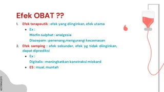 SLIDESMANIA.COM
SLIDESMANIA.COM
Efek OBAT ??
1. Efek terapeutik : efek yang diinginkan, efek utama
● Ex :
Morfin sulphat : analgesia
Diazepam : penenang,mengurangi kecemasan
2. Efek samping : efek sekunder, efek yg tidak diinginkan,
dapat diprediksi
● Ex :
Digitalis : meningkatkan konstraksi miokard
● ES : mual, muntah
 
