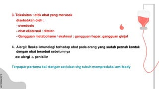 SLIDESMANIA.COM
SLIDESMANIA.COM
3. Toksisitas : efek obat yang merusak
disebabkan oleh :
- overdosis
- obat eksternal : ditelan
- Gangguan metabolisme / ekskresi : gangguan hepar, gangguan ginjal
4. Alergi: Reaksi imunologi terhadap obat pada orang yang sudah pernah kontak
dengan obat tersebut sebelumnya
ex: alergi -> penisilin
Terpapar pertama kali dengan zat/obat shg tubuh memproduksi anti body
 