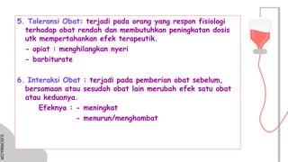 SLIDESMANIA.COM
SLIDESMANIA.COM
5. Toleransi Obat: terjadi pada orang yang respon fisiologi
terhadap obat rendah dan membutuhkan peningkatan dosis
utk mempertahankan efek terapeutik.
- opiat : menghilangkan nyeri
- barbiturate
6. Interaksi Obat : terjadi pada pemberian obat sebelum,
bersamaan atau sesudah obat lain merubah efek satu obat
atau keduanya.
Efeknya : - meningkat
- menurun/menghambat
 