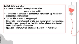 SLIDESMANIA.COM
SLIDESMANIA.COM
Contoh interaksi obat:
✓ Aspirin + kodein : meningkatkan efek
menurunkan sakit
✓ Tetrasiklin + antasid : membentuk komponen yg tidak dpt
diabsorbsi, menggumpal
✓ Tetrasiklin + susu : menggumpal
✓ Cimetidin : menghambat enzim dgn menurunkan metabolisme
teofilin, agar konsentrasi teofilin dalam plasma meningkat,
maka dosis perlu diturunkan
✓ Quinidin : menurunkan ekskresi digoksin -> toxisitas
 